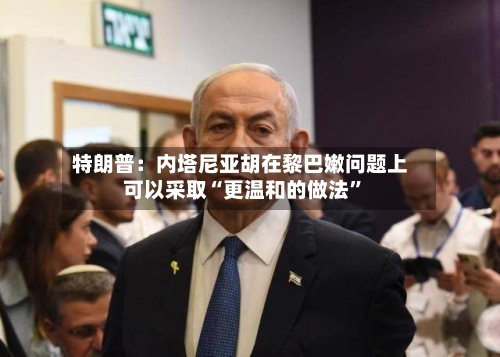 特朗普：内塔尼亚胡在黎巴嫩问题上可以采取“更温和的做法”-第3张图片