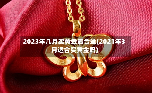 2023年几月买黄金最合适(2021年3月适合买黄金吗)
