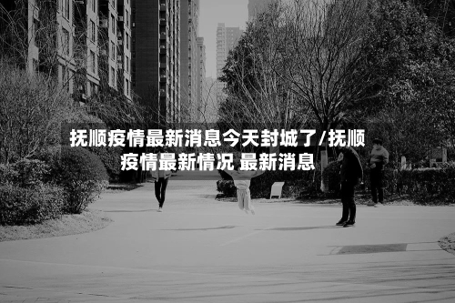 抚顺疫情最新消息今天封城了/抚顺疫情最新情况 最新消息