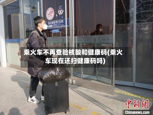 乘火车不再查验核酸和健康码(乘火车现在还扫健康码吗)-第3张图片