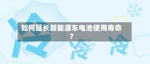 如何延长新能源车电池使用寿命？