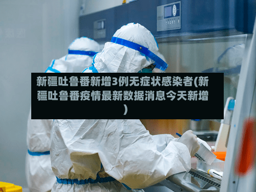 新疆吐鲁番新增3例无症状感染者(新疆吐鲁番疫情最新数据消息今天新增)