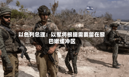 以色列总理：以军将根据需要留在黎巴嫩缓冲区-第3张图片