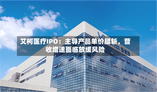 艾柯医疗IPO：主导产品单价腰斩	，营收增速面临放缓风险-第2张图片