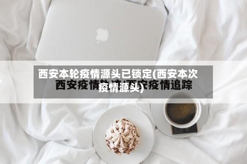 西安本轮疫情源头已锁定(西安本次疫情源头)