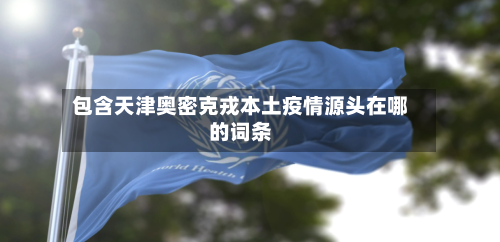 包含天津奥密克戎本土疫情源头在哪的词条-第2张图片