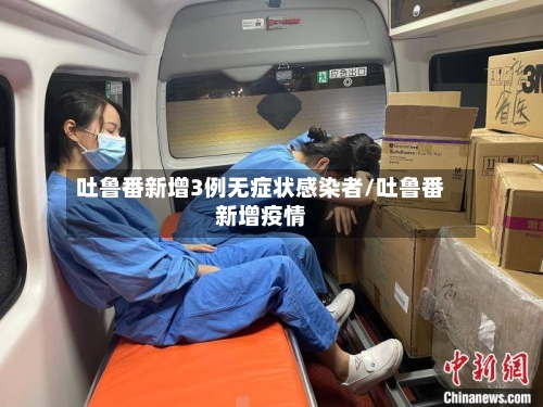 吐鲁番新增3例无症状感染者/吐鲁番新增疫情-第2张图片