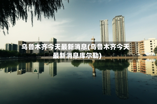 乌鲁木齐今天最新消息(乌鲁木齐今天最新消息库尔勒)
