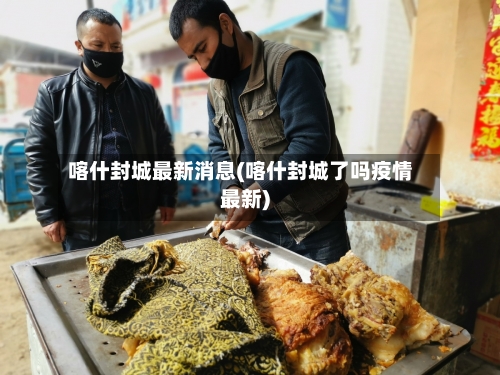 喀什封城最新消息(喀什封城了吗疫情最新)-第3张图片
