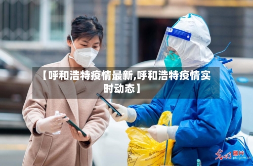 【呼和浩特疫情最新,呼和浩特疫情实时动态】