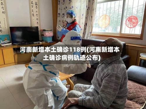 河南新增本土确诊118例(河南新增本土确诊病例轨迹公布)