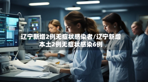 辽宁新增2例无症状感染者/辽宁新增本土2例无症状感染6例