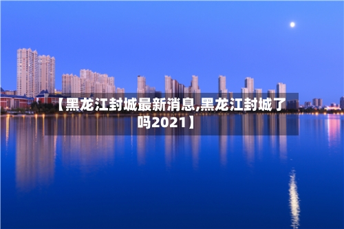 【黑龙江封城最新消息,黑龙江封城了吗2021】-第2张图片