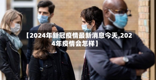 【2024年新冠疫情最新消息今天,2024年疫情会怎样】