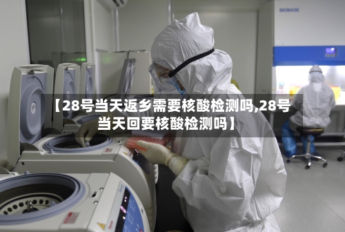 【28号当天返乡需要核酸检测吗,28号当天回要核酸检测吗】