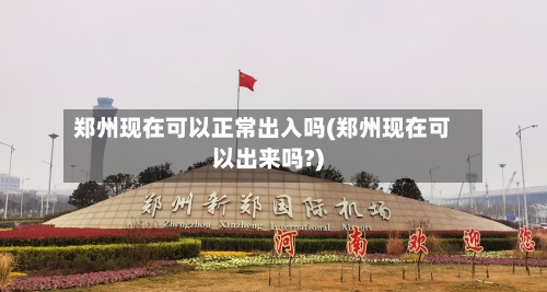 郑州现在可以正常出入吗(郑州现在可以出来吗?)