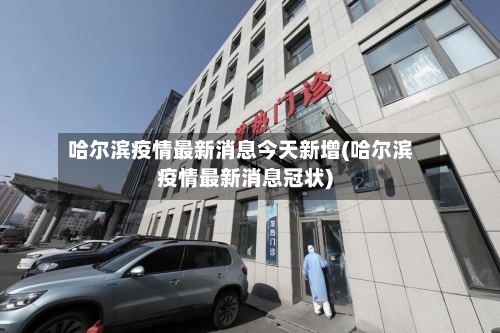 哈尔滨疫情最新消息今天新增(哈尔滨疫情最新消息冠状)