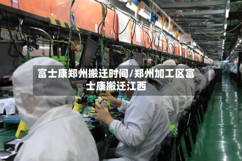 富士康郑州搬迁时间/郑州加工区富士康搬迁江西