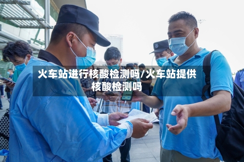 火车站进行核酸检测吗/火车站提供核酸检测吗