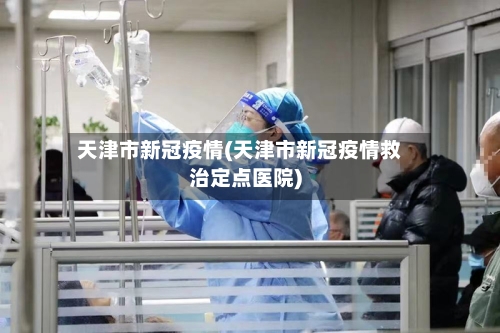 天津市新冠疫情(天津市新冠疫情救治定点医院)