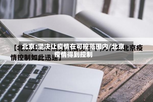 北京:坚决让疫情在可控范围内/北京疫情得到控制-第2张图片