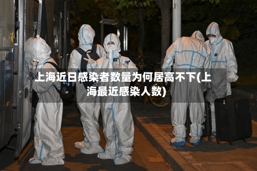 上海近日感染者数量为何居高不下(上海最近感染人数)