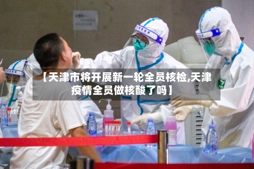 【天津市将开展新一轮全员核检,天津疫情全员做核酸了吗】