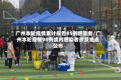 广州本轮疫情累计报告85例感染者/广州本轮疫情98例境内感染者涉及地点公布