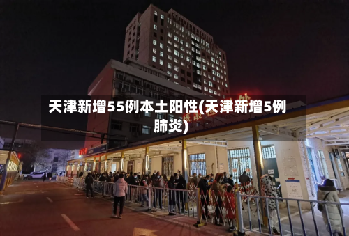 天津新增55例本土阳性(天津新增5例肺炎)-第3张图片