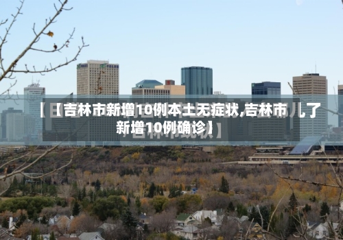 【吉林市新增10例本土无症状,吉林市新增10例确诊】-第2张图片