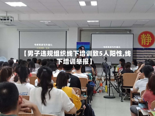 【男子违规组织线下培训致5人阳性,线下培训举报】
