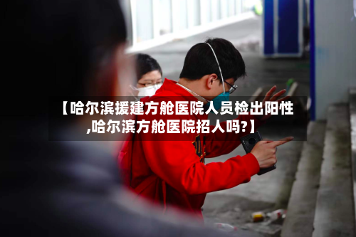 【哈尔滨援建方舱医院人员检出阳性,哈尔滨方舱医院招人吗?】