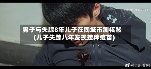 男子与失踪8年儿子在同城市测核酸(儿子失踪八年发现接种疫苗)