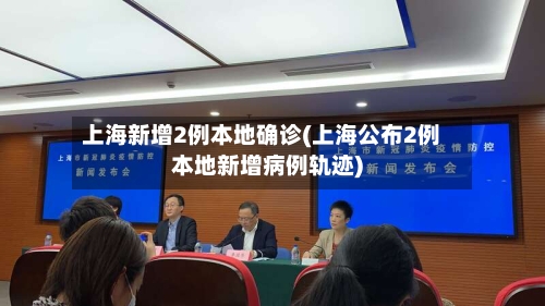 上海新增2例本地确诊(上海公布2例本地新增病例轨迹)-第2张图片