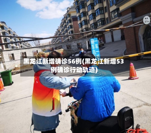 黑龙江新增确诊56例(黑龙江新增53例确诊行动轨迹)