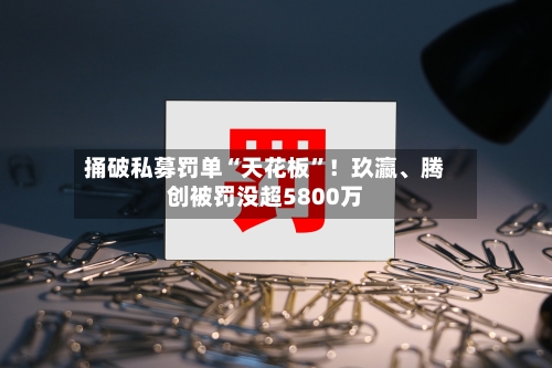 捅破私募罚单“天花板”！玖瀛、腾创被罚没超5800万