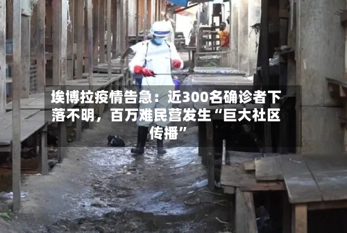 埃博拉疫情告急：近300名确诊者下落不明，百万难民营发生“巨大社区传播”