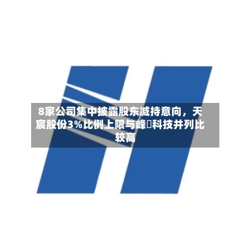 8家公司集中披露股东减持意向，天宸股份3%比例上限与峰岹科技并列比较高-第2张图片