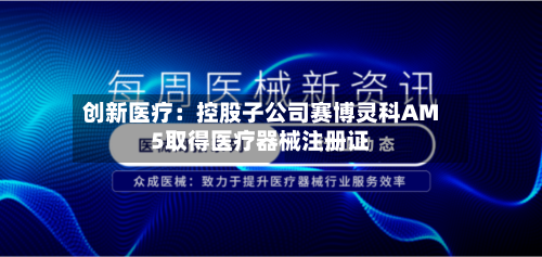 创新医疗：控股子公司赛博灵科AM5取得医疗器械注册证