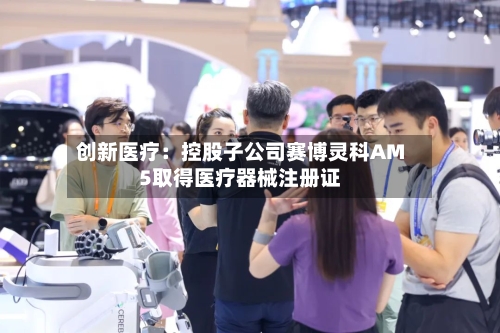 创新医疗:控股子公司赛博灵科AM5取得医疗器械注册证-第2张图片