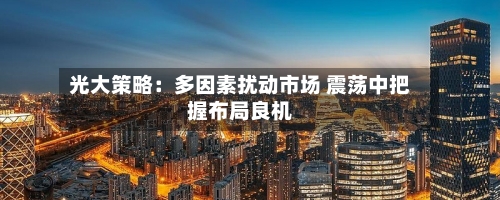 光大策略：多因素扰动市场 震荡中把握布局良机