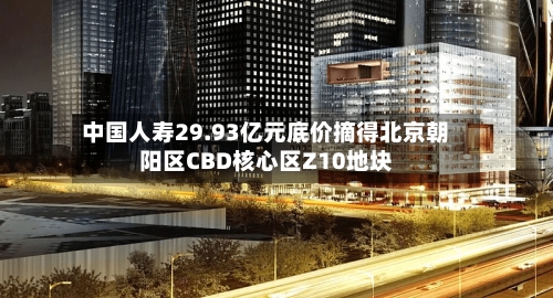 中国人寿29.93亿元底价摘得北京朝阳区CBD核心区Z10地块