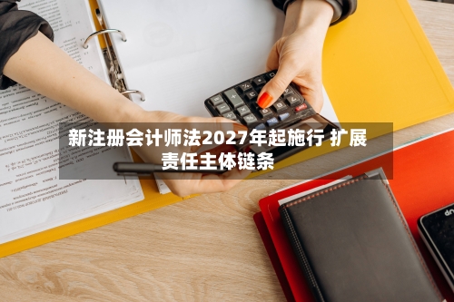 新注册会计师法2027年起施行 扩展责任主体链条