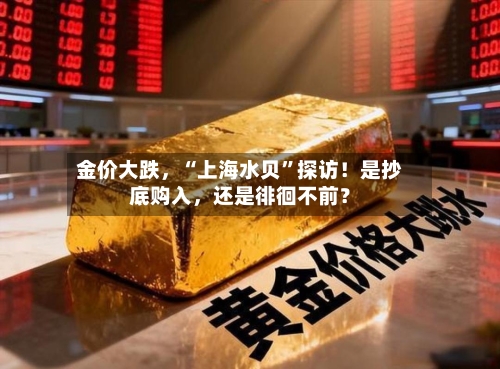 金价大跌，“上海水贝”探访！是抄底购入，还是徘徊不前？