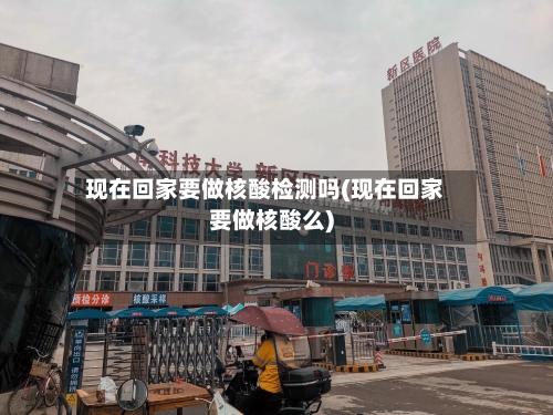 现在回家要做核酸检测吗(现在回家要做核酸么)
