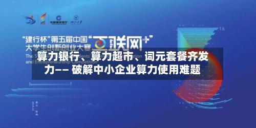算力银行、算力超市、词元套餐齐发力—— 破解中小企业算力使用难题