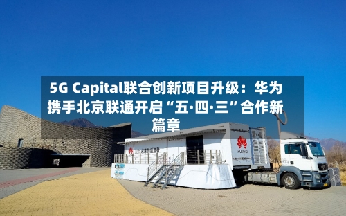 5G Capital联合创新项目升级：华为携手北京联通开启“五·四·三”合作新篇章