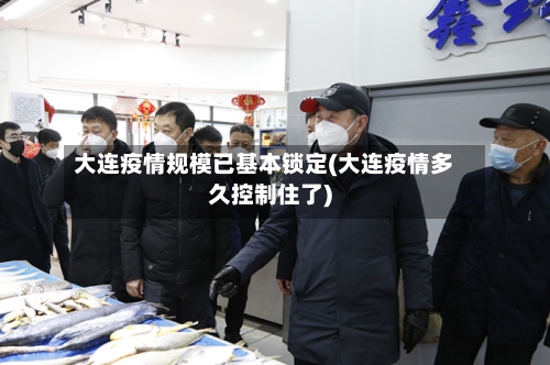 大连疫情规模已基本锁定(大连疫情多久控制住了)-第3张图片