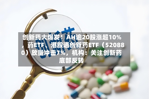 创新药大爆发！AH逾20股涨超10%，药ETF、港股通创新药ETF（520880）放量冲击7%，机构：关注创新药底部反转
