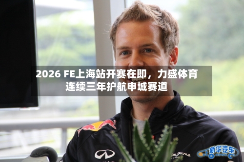 2026 FE上海站开赛在即，力盛体育连续三年护航申城赛道